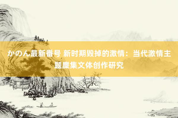 かのん最新番号 新时期毁掉的激情：当代激情主题麇集文体创作研究