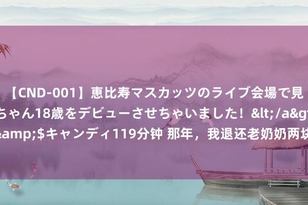 【CND-001】恵比寿マスカッツのライブ会場で見つけた素人娘あみちゃん18歳をデビューさせちゃいました！</a>2013-01-01キャンディ&$キャンディ119分钟 那年，我退还老奶奶两块钱，送她一小筐荔枝，多年后确立一段姻缘