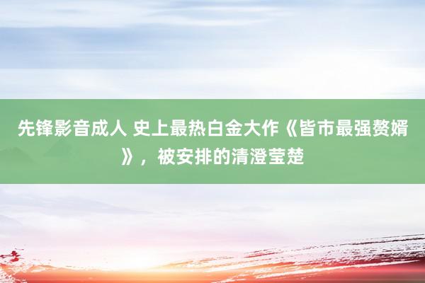 先锋影音成人 史上最热白金大作《皆市最强赘婿》，被安排的清澄莹楚