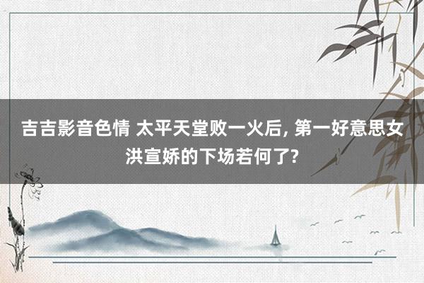 吉吉影音色情 太平天堂败一火后, 第一好意思女洪宣娇的下场若何了?