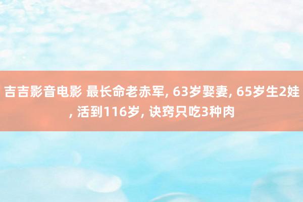 吉吉影音电影 最长命老赤军, 63岁娶妻, 65岁生2娃, 活到116岁, 诀窍只吃3种肉