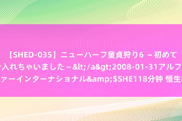 【SHED-035】ニューハーフ童貞狩り6 ～初めてオマ○コにオチンチン入れちゃいました～</a>2008-01-31アルファーインターナショナル&$SHE118分钟 恒生科技指数跌幅扩大至3%