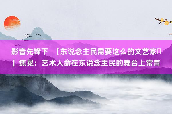 影音先锋下  【东说念主民需要这么的文艺家㊷】焦晃：艺术人命在东说念主民的舞台上常青