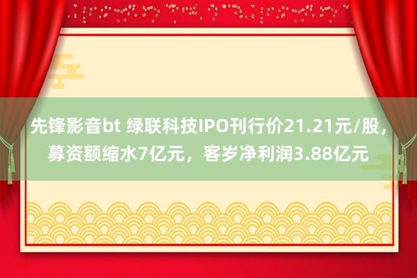 先锋影音bt 绿联科技IPO刊行价21.21元/股，募资额缩水7亿元，客岁净利润3.88亿元