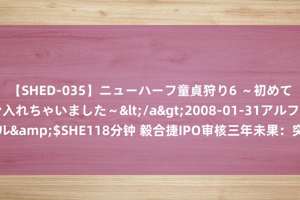 【SHED-035】ニューハーフ童貞狩り6 ～初めてオマ○コにオチンチン入れちゃいました～</a>2008-01-31アルファーインターナショナル&$SHE118分钟 毅合捷IPO审核三年未果：突击分成1.76亿、靠燃油车业务、研发用度低于同业