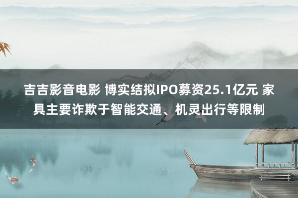 吉吉影音电影 博实结拟IPO募资25.1亿元 家具主要诈欺于智能交通、机灵出行等限制