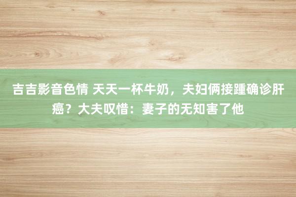 吉吉影音色情 天天一杯牛奶，夫妇俩接踵确诊肝癌？大夫叹惜：妻子的无知害了他