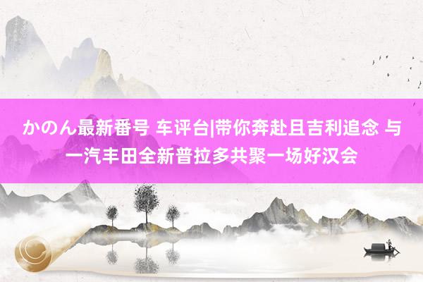 かのん最新番号 车评台|带你奔赴且吉利追念 与一汽丰田全新普拉多共聚一场好汉会