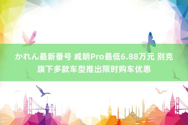 かれん最新番号 威朗Pro最低6.88万元 别克旗下多款车型推出限时购车优惠