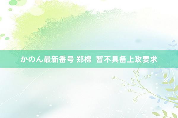 かのん最新番号 郑棉  暂不具备上攻要求