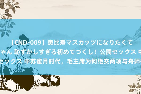 【CND-009】恵比寿マスカッツになりたくてAVデビューしたあみちゃん 恥ずかしすぎる初めてづくし！公開セックス 中苏蜜月时代，毛主席为何绝交两项与舟师征战接洽的提议？