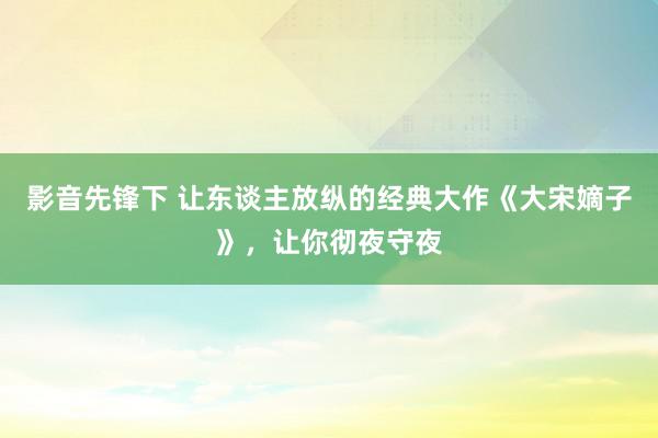 影音先锋下 让东谈主放纵的经典大作《大宋嫡子》，让你彻夜守夜