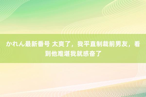 かれん最新番号 太爽了，我平直制裁前男友，看到他难堪我就感奋了