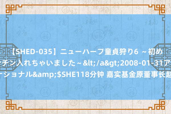 【SHED-035】ニューハーフ童貞狩り6 ～初めてオマ○コにオチンチン入れちゃいました～</a>2008-01-31アルファーインターナショナル&$SHE118分钟 嘉实基金原董事长赵学军因个东说念主问题互助干系部门走访