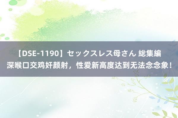 【DSE-1190】セックスレス母さん 総集編 深喉口交鸡奸颜射，性爱新高度达到无法念念象！