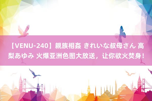 【VENU-240】親族相姦 きれいな叔母さん 高梨あゆみ 火爆亚洲色图大放送，让你欲火焚身！