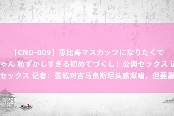 【CND-009】恵比寿マスカッツになりたくてAVデビューしたあみちゃん 恥ずかしすぎる初めてづくし！公開セックス 记者：曼城对吉马良斯尽头感深嗜，但要靠近阿森纳的竞争