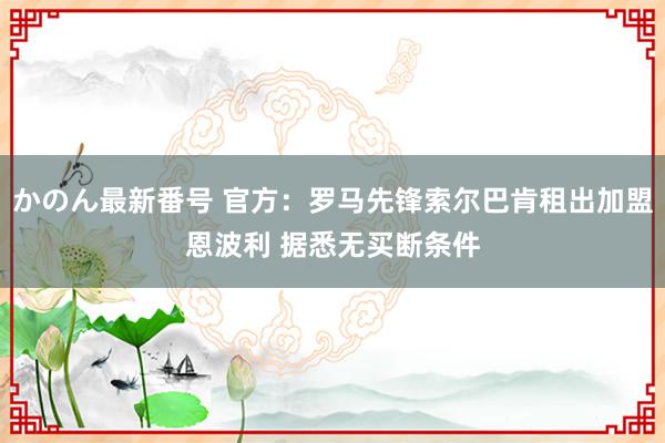 かのん最新番号 官方：罗马先锋索尔巴肯租出加盟恩波利 据悉无买断条件