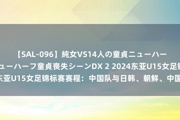 【SAL-096】純女VS14人の童貞ニューハーフ 二度と見れないニューハーフ童貞喪失シーンDX 2 2024东亚U15女足锦标赛赛程：中国队与日韩、朝鲜、中国台北同组