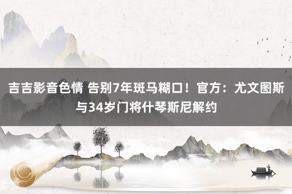 吉吉影音色情 告别7年斑马糊口！官方：尤文图斯与34岁门将什琴斯尼解约