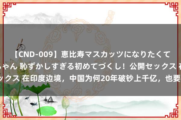 【CND-009】恵比寿マスカッツになりたくてAVデビューしたあみちゃん 恥ずかしすぎる初めてづくし！公開セックス 在印度边境，中国为何20年破钞上千亿，也要在此建立一座新城？