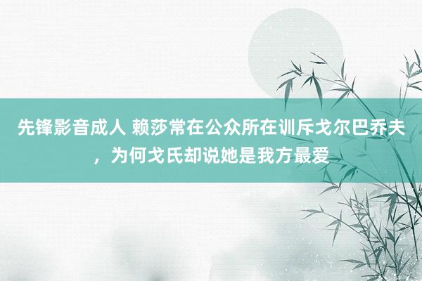 先锋影音成人 赖莎常在公众所在训斥戈尔巴乔夫，为何戈氏却说她是我方最爱