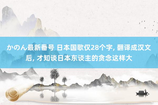 かのん最新番号 日本国歌仅28个字, 翻译成汉文后, 才知谈日本东谈主的贪念这样大