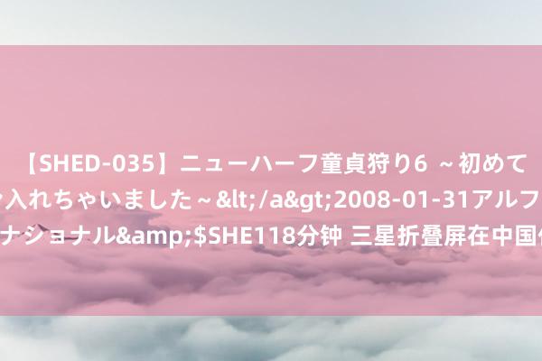 【SHED-035】ニューハーフ童貞狩り6 ～初めてオマ○コにオチンチン入れちゃいました～</a>2008-01-31アルファーインターナショナル&$SHE118分钟 三星折叠屏在中国仅剩3%！大家份额从93%暴降至23%