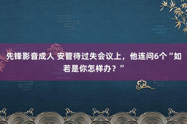 先锋影音成人 安管待过失会议上，他连问6个“如若是你怎样办？”