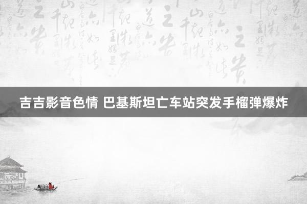 吉吉影音色情 巴基斯坦亡车站突发手榴弹爆炸