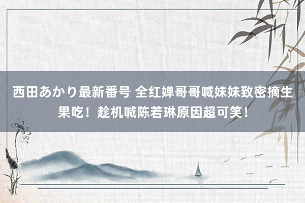 西田あかり最新番号 全红婵哥哥喊妹妹致密摘生果吃！趁机喊陈若琳原因超可笑！