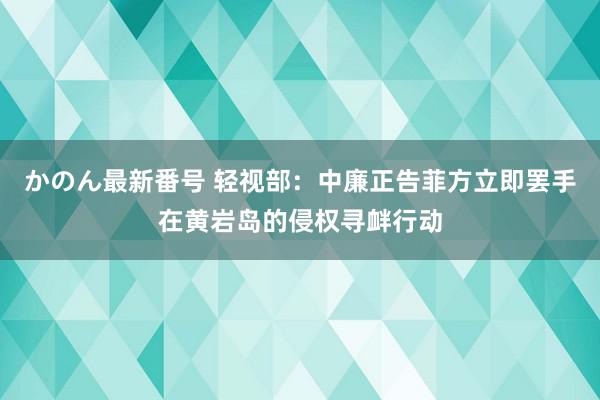 かのん最新番号 轻视部：中廉正告菲方立即罢手在黄岩岛的侵权寻衅行动