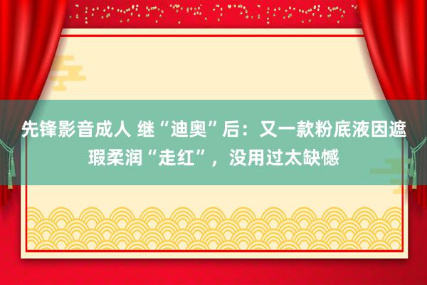 先锋影音成人 继“迪奥”后：又一款粉底液因遮瑕柔润“走红”，没用过太缺憾