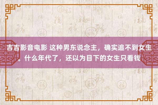 吉吉影音电影 这种男东说念主，确实追不到女生。什么年代了，还以为目下的女生只看钱