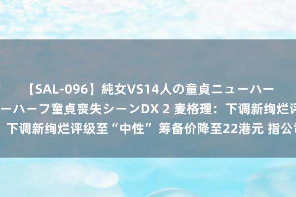 【SAL-096】純女VS14人の童貞ニューハーフ 二度と見れないニューハーフ童貞喪失シーンDX 2 麦格理：下调新绚烂评级至“中性” 筹备价降至22港元 指公司远景未明