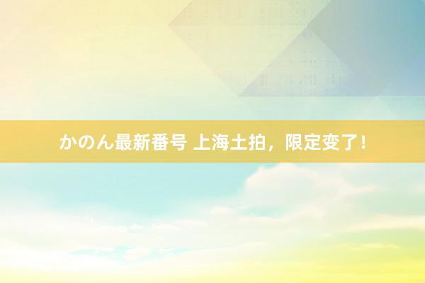 かのん最新番号 上海土拍，限定变了！