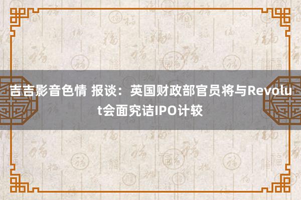 吉吉影音色情 报谈：英国财政部官员将与Revolut会面究诘IPO计较