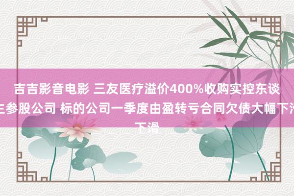 吉吉影音电影 三友医疗溢价400%收购实控东谈主参股公司 标的公司一季度由盈转亏合同欠债大幅下滑