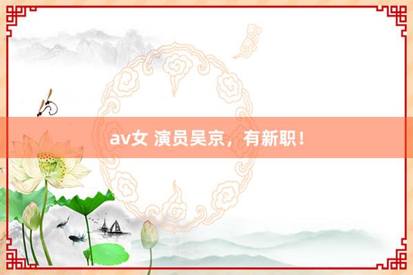 av女 演员吴京，有新职！