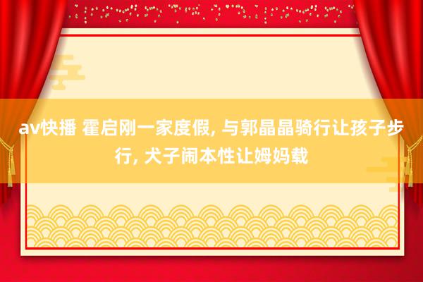 av快播 霍启刚一家度假, 与郭晶晶骑行让孩子步行, 犬子闹本性让姆妈载