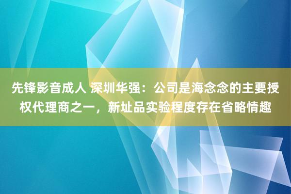 先锋影音成人 深圳华强：公司是海念念的主要授权代理商之一，新址品实验程度存在省略情趣