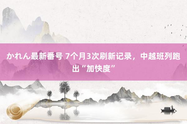 かれん最新番号 7个月3次刷新记录，中越班列跑出“加快度”