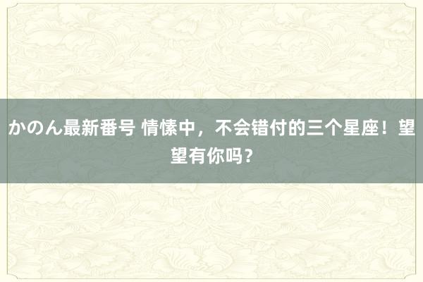 かのん最新番号 情愫中，不会错付的三个星座！望望有你吗？