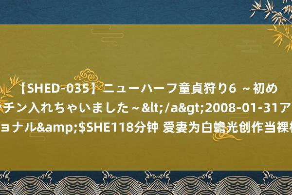 【SHED-035】ニューハーフ童貞狩り6 ～初めてオマ○コにオチンチン入れちゃいました～</a>2008-01-31アルファーインターナショナル&$SHE118分钟 爱妻为白蟾光创作当裸模，我：为了他你是连脸皆不要了，灾祸东西