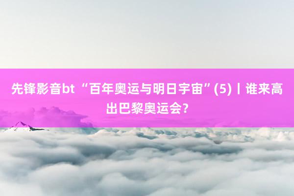 先锋影音bt “百年奥运与明日宇宙”(5)丨谁来高出巴黎奥运会？