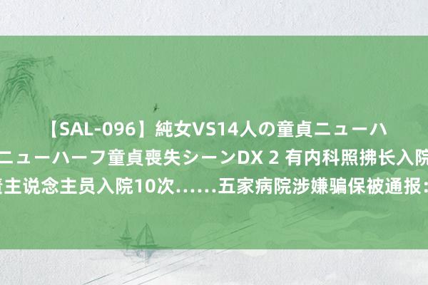 【SAL-096】純女VS14人の童貞ニューハーフ 二度と見れないニューハーフ童貞喪失シーンDX 2 有内科照拂长入院13次、前台职责主说念主员入院10次……五家病院涉嫌骗保被通报：涉案东说念主员已被领受刑事强制措施