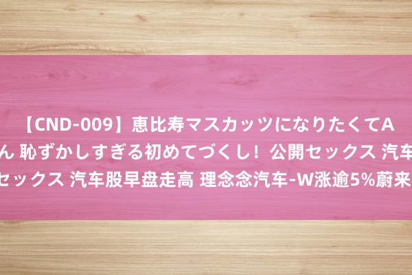 【CND-009】恵比寿マスカッツになりたくてAVデビューしたあみちゃん 恥ずかしすぎる初めてづくし！公開セックス 汽车股早盘走高 理念念汽车-W涨逾5%蔚来-SW涨超3%