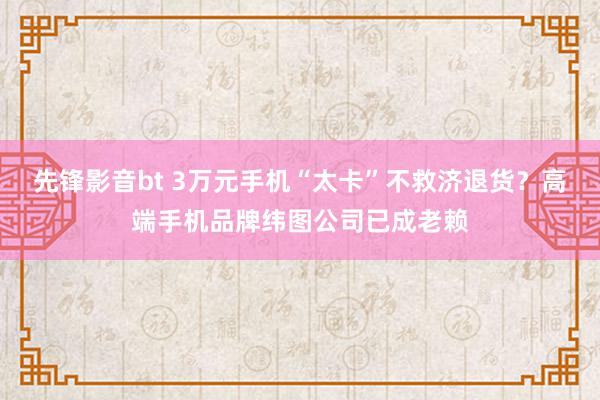 先锋影音bt 3万元手机“太卡”不救济退货？高端手机品牌纬图公司已成老赖