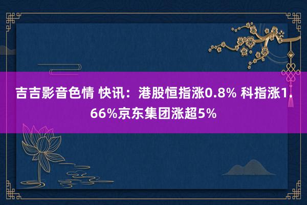 吉吉影音色情 快讯：港股恒指涨0.8% 科指涨1.66%京东集团涨超5%