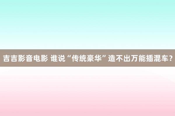 吉吉影音电影 谁说“传统豪华”造不出万能插混车？